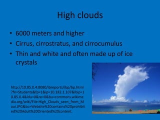 High clouds
• 6000 meters and higher
• Cirrus, cirrostratus, and cirrocumulus
• Thin and white and often made up of ice
  crystals


http://10.85.0.4:8080/ibreports/ibp/bp.html
?fn=Students&fp=1&ip=10.182.1.107&ibip=1
0.85.0.4&ldu=0&re=0&bu=commons.wikime
dia.org/wiki/File:High_Clouds_seen_from_M
aui.JPG&bc=Website%20contains%20prohibit
ed%20Adult%20Oriented%20content.
 