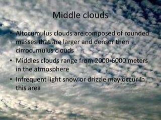 Middle clouds
• Altocumulus clouds are composed of rounded
  masses that are larger and denser then
  cirrocumulus clouds
• Middles clouds range from 2000-6000 meters
  in the atmosphere
• Infrequent light snow or drizzle may occur in
  this area
 