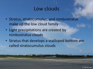 Low clouds
• Stratus, stratocumulus, and nimbostratus
  make up the low cloud family
• Light precipitations are created by
  nimbostratus clouds
• Stratus that develops a scalloped bottom are
  called stratocumulus clouds
 