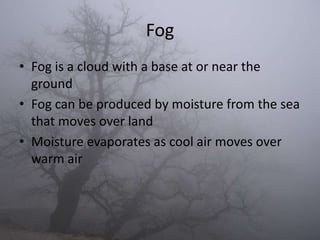 Fog
• Fog is a cloud with a base at or near the
  ground
• Fog can be produced by moisture from the sea
  that moves over land
• Moisture evaporates as cool air moves over
  warm air
 