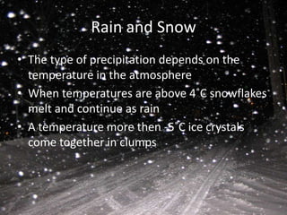 Rain and Snow
• The type of precipitation depends on the
  temperature in the atmosphere
• When temperatures are above 4˚C snowflakes
  melt and continue as rain
• A temperature more then -5˚C ice crystals
  come together in clumps
 