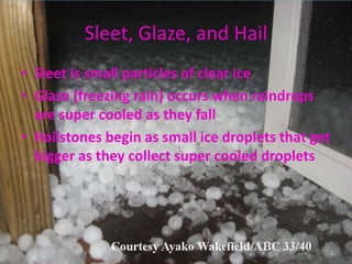 Sleet, Glaze, and Hail
• Sleet is small particles of clear ice
• Glaze (freezing rain) occurs when raindrops
  are super cooled as they fall
• Hailstones begin as small ice droplets that get
  bigger as they collect super cooled droplets
 