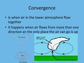 Convergence
• Is when air in the lower atmosphere flow
  together
• It happens when air flows from more than one
  direction an the only place the air can go is up
 