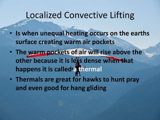Localized Convective Lifting
• Is when unequal heating occurs on the earths
  surface creating warm air pockets
• The warm pockets of air will rise above the
  other because it is less dense when that
  happens it is called a thermal
• Thermals are great for hawks to hunt pray
  and even good for hang gliding
 