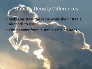 Stability Density Differences
• Stable air stays the same while the unstable
  air tends to rise
• Clouds wont form in stable air conditions
 