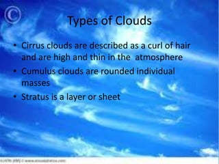 Types of Clouds
• Cirrus clouds are described as a curl of hair
  and are high and thin in the atmosphere
• Cumulus clouds are rounded individual
  masses
• Stratus is a layer or sheet
 