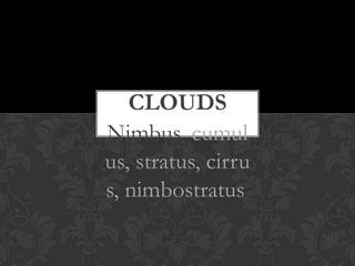 CLOUDS
Nimbus, cumul
us, stratus, cirru
s, nimbostratus,
 