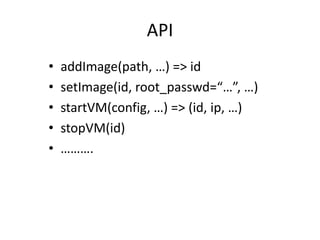 API
•   addImage(path, …) => id
•   setImage(id, root_passwd=“…”, …)
•   startVM(config, …) => (id, ip, …)
•   stopVM(id)
•   ……….
 