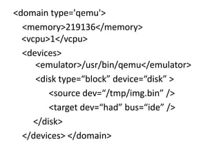 <domain type='qemu'>
  <memory>219136</memory>
  <vcpu>1</vcpu>
  <devices>
     <emulator>/usr/bin/qemu</emulator>
     <disk type=“block” device=“disk” >
         <source dev=“/tmp/img.bin” />
         <target dev=“had” bus=“ide” />
     </disk>
  </devices> </domain>
 