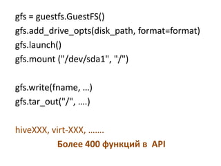 gfs = guestfs.GuestFS()
gfs.add_drive_opts(disk_path, format=format)
gfs.launch()
gfs.mount ("/dev/sda1", "/")

gfs.write(fname, …)
gfs.tar_out("/", ….)

hiveXXX, virt-XXX, …….
          Более 400 функций в API
 