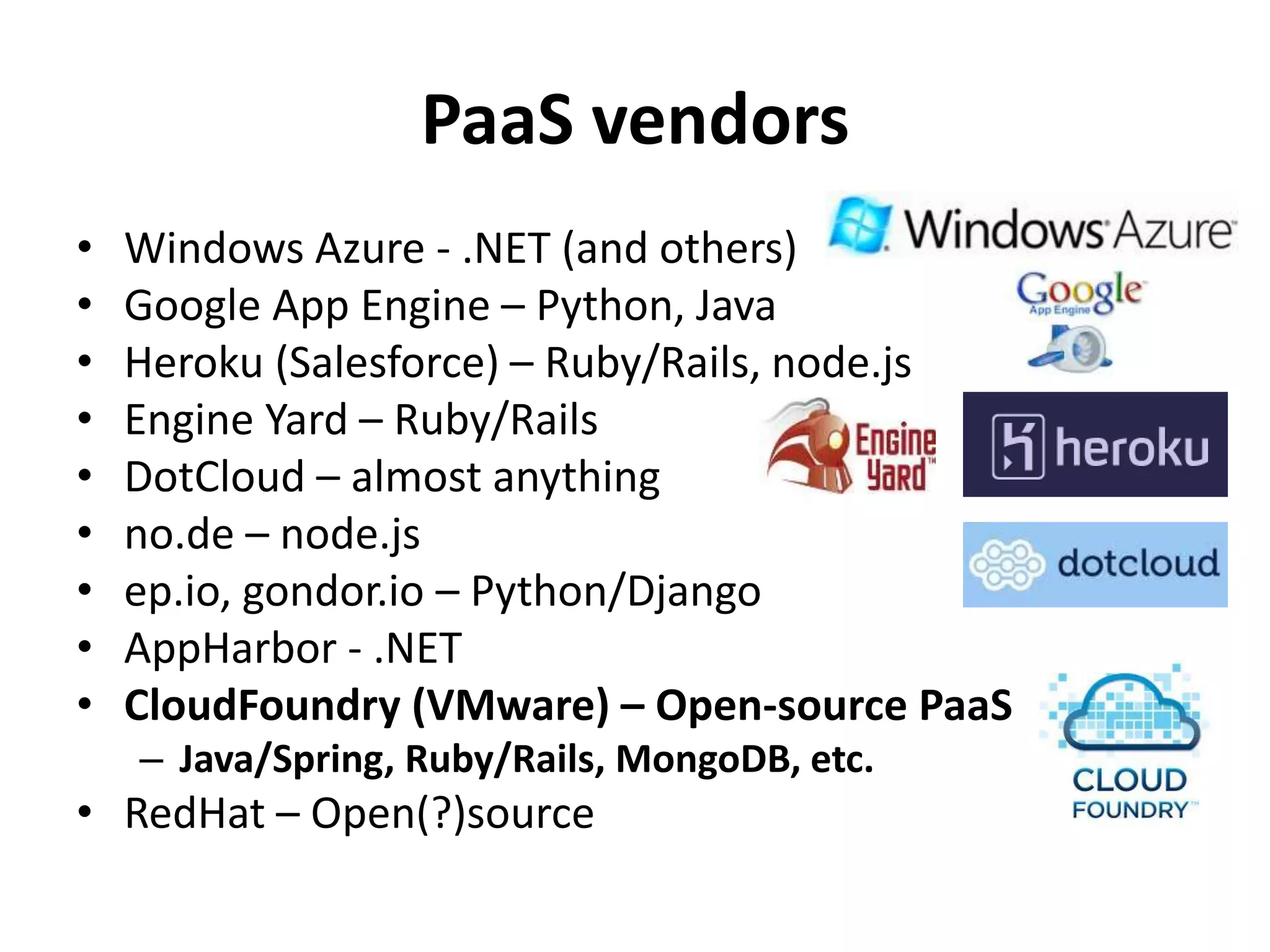 PaaS vendors
•   Windows Azure - .NET (and others)
•   Google App Engine – Python, Java
•   Heroku (Salesforce) – Ruby/Rails, node.js
•   Engine Yard – Ruby/Rails
•   DotCloud – almost anything
•   no.de – node.js
•   ep.io, gondor.io – Python/Django
•   AppHarbor - .NET
•   CloudFoundry (VMware) – Open-source PaaS
    – Java/Spring, Ruby/Rails, MongoDB, etc.
• RedHat – Open(?)source
 