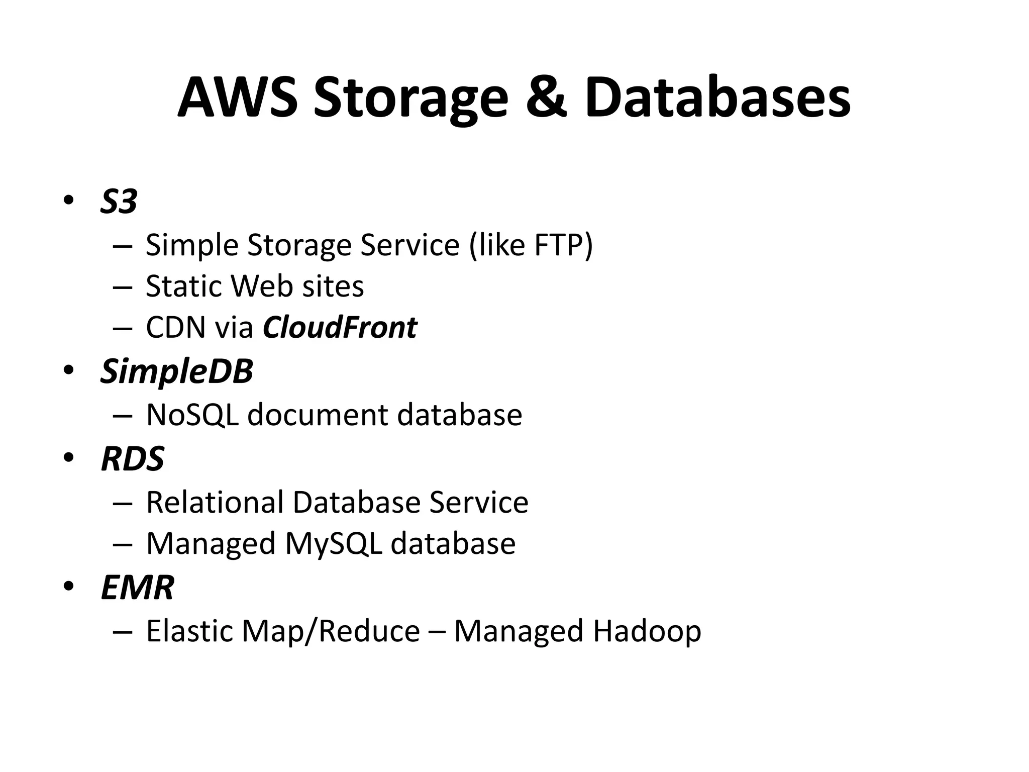 AWS Storage & Databases
• S3
  – Simple Storage Service (like FTP)
  – Static Web sites
  – CDN via CloudFront
• SimpleDB
  – NoSQL document database
• RDS
  – Relational Database Service
  – Managed MySQL database
• EMR
  – Elastic Map/Reduce – Managed Hadoop
 