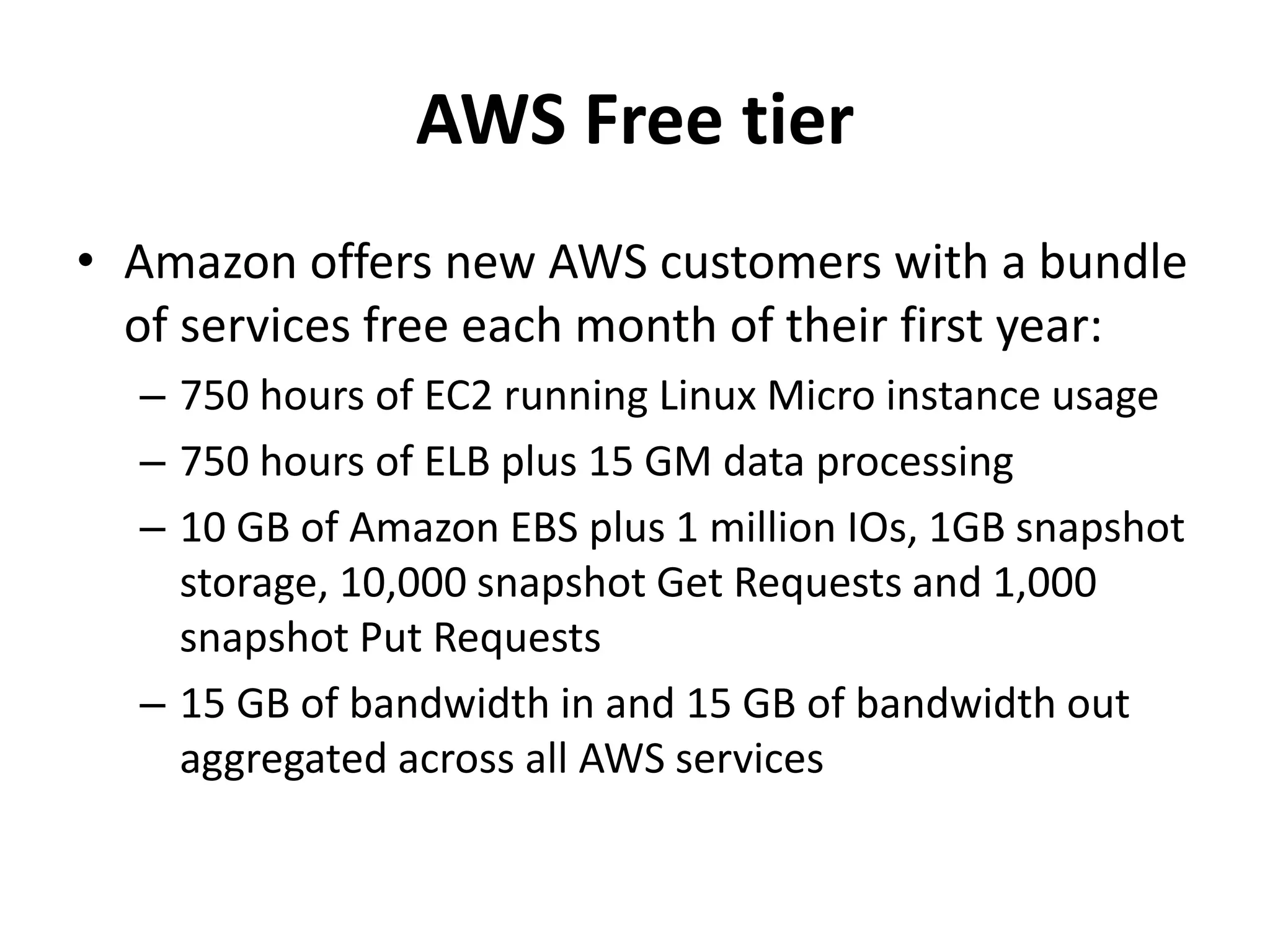 AWS Free tier
• Amazon offers new AWS customers with a bundle
  of services free each month of their first year:
  – 750 hours of EC2 running Linux Micro instance usage
  – 750 hours of ELB plus 15 GM data processing
  – 10 GB of Amazon EBS plus 1 million IOs, 1GB snapshot
    storage, 10,000 snapshot Get Requests and 1,000
    snapshot Put Requests
  – 15 GB of bandwidth in and 15 GB of bandwidth out
    aggregated across all AWS services
 
