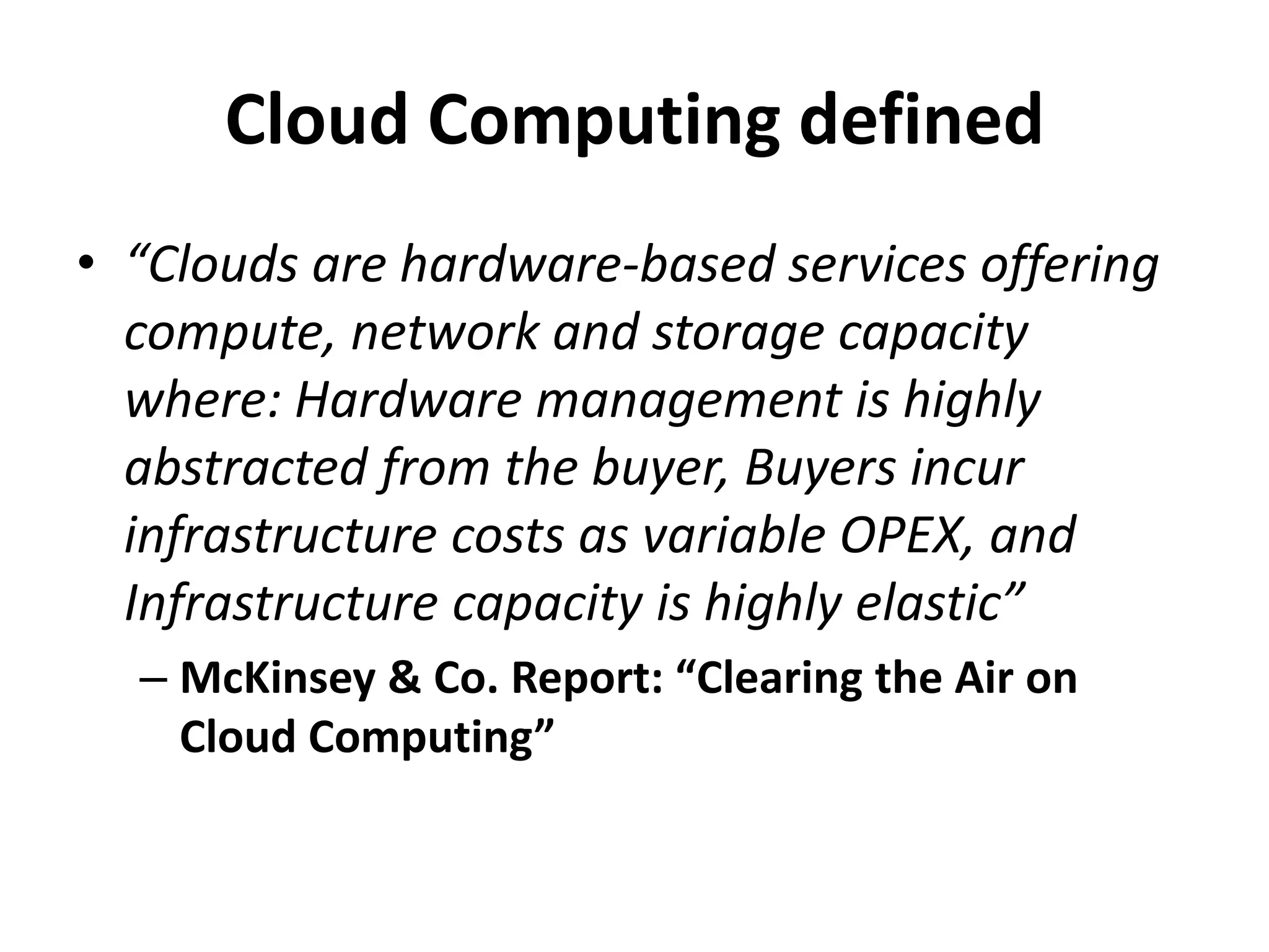 Cloud Computing defined
• “Clouds are hardware-based services offering
  compute, network and storage capacity
  where: Hardware management is highly
  abstracted from the buyer, Buyers incur
  infrastructure costs as variable OPEX, and
  Infrastructure capacity is highly elastic”
  – McKinsey & Co. Report: “Clearing the Air on
    Cloud Computing”
 