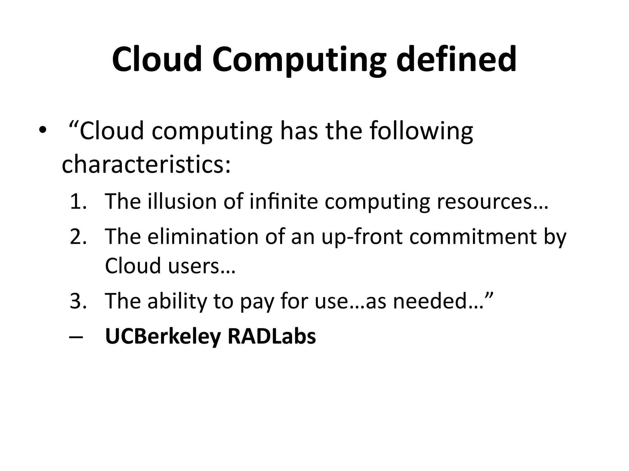 Cloud Computing defined
• “Cloud computing has the following
  characteristics:
  1. The illusion of inﬁnite computing resources…
  2. The elimination of an up-front commitment by
     Cloud users…
  3. The ability to pay for use…as needed…”
  – UCBerkeley RADLabs
 