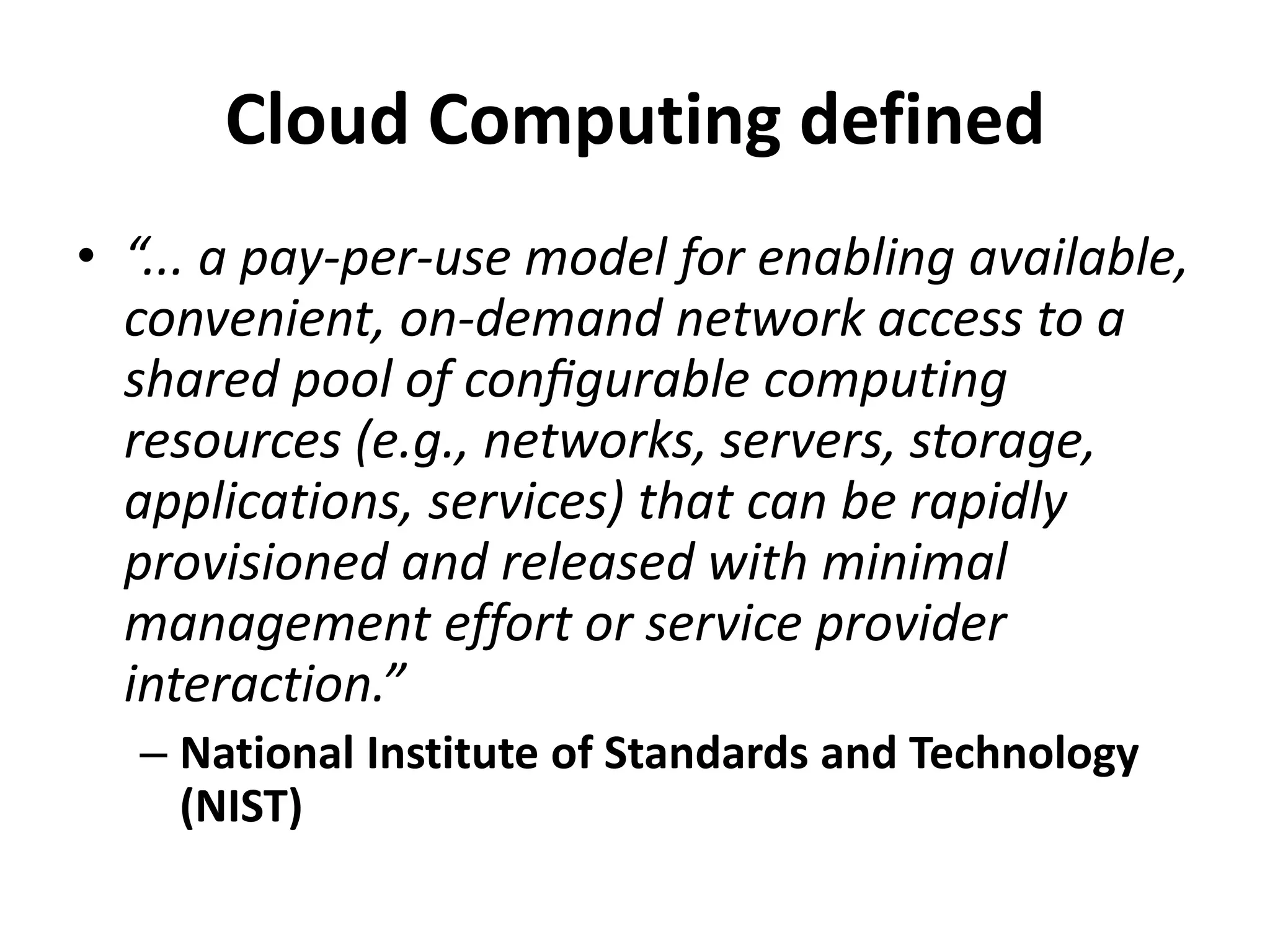 Cloud Computing defined
• “... a pay-per-use model for enabling available,
  convenient, on-demand network access to a
  shared pool of conﬁgurable computing
  resources (e.g., networks, servers, storage,
  applications, services) that can be rapidly
  provisioned and released with minimal
  management effort or service provider
  interaction.”
  – National Institute of Standards and Technology
    (NIST)
 