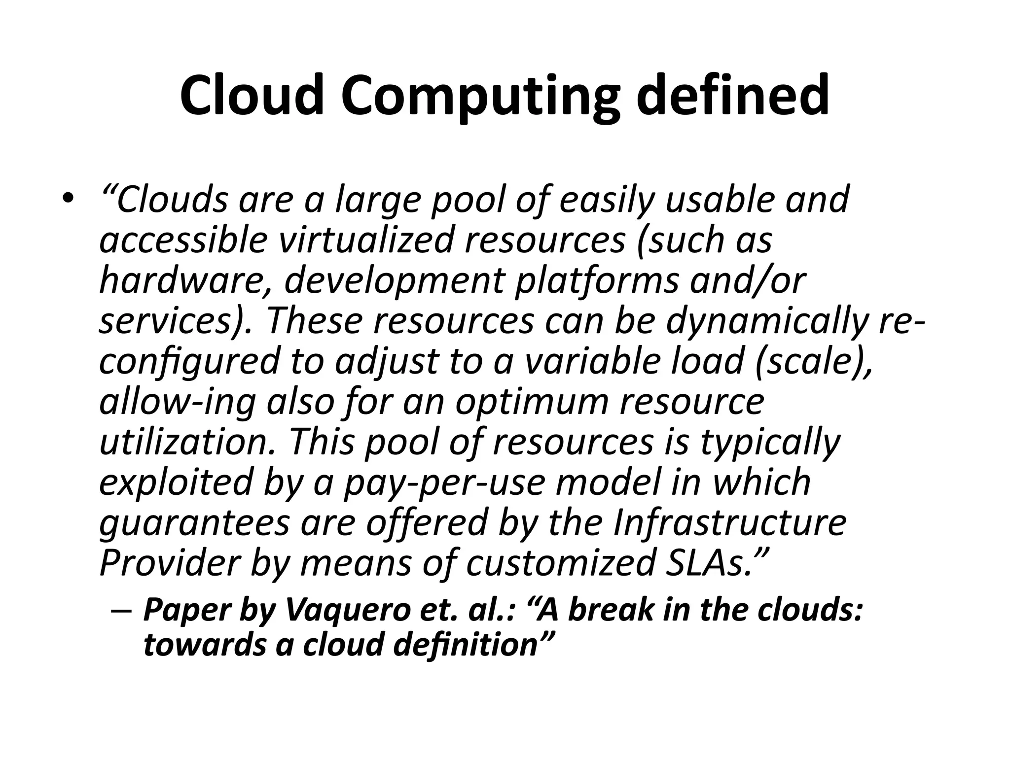 Cloud Computing defined
• “Clouds are a large pool of easily usable and
  accessible virtualized resources (such as
  hardware, development platforms and/or
  services). These resources can be dynamically re-
  conﬁgured to adjust to a variable load (scale),
  allow-ing also for an optimum resource
  utilization. This pool of resources is typically
  exploited by a pay-per-use model in which
  guarantees are offered by the Infrastructure
  Provider by means of customized SLAs.”
  – Paper by Vaquero et. al.: “A break in the clouds:
    towards a cloud deﬁnition”
 