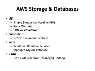 AWS Storage & Databases
• S3
  – Simple Storage Service (like FTP)
  – Static Web sites
  – CDN via CloudFront
• SimpleDB
  – NoSQL document database
• RDS
  – Relational Database Service
  – Managed MySQL database
• EMR
  – Elastic Map/Reduce – Managed Hadoop
 