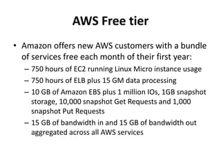 AWS Free tier
• Amazon offers new AWS customers with a bundle
  of services free each month of their first year:
  – 750 hours of EC2 running Linux Micro instance usage
  – 750 hours of ELB plus 15 GM data processing
  – 10 GB of Amazon EBS plus 1 million IOs, 1GB snapshot
    storage, 10,000 snapshot Get Requests and 1,000
    snapshot Put Requests
  – 15 GB of bandwidth in and 15 GB of bandwidth out
    aggregated across all AWS services
 