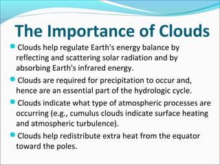 The Importance of Clouds
Clouds help regulate Earth's energy balance by
reflecting and scattering solar radiation and by
absorbing Earth's infrared energy.
Clouds are required for precipitation to occur and,
hence are an essential part of the hydrologic cycle.
Clouds indicate what type of atmospheric processes are
occurring (e.g., cumulus clouds indicate surface heating
and atmospheric turbulence).
Clouds help redistribute extra heat from the equator
toward the poles.
 