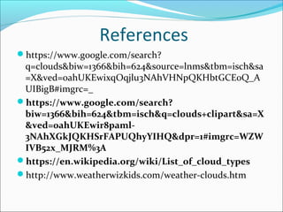 References
https://www.google.com/search?
q=clouds&biw=1366&bih=624&source=lnms&tbm=isch&sa
=X&ved=0ahUKEwixqOqjlu3NAhVHNpQKHbtGCE0Q_A
UIBigB#imgrc=_
https://www.google.com/search?
biw=1366&bih=624&tbm=isch&q=clouds+clipart&sa=X
&ved=0ahUKEwir8paml-
3NAhXGkJQKHSrFAPUQhyYIHQ&dpr=1#imgrc=WZW
IVB52x_MJRM%3A
https://en.wikipedia.org/wiki/List_of_cloud_types
http://www.weatherwizkids.com/weather-clouds.htm
 
