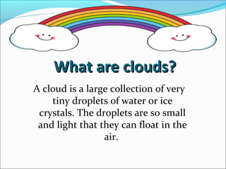 What are clouds?What are clouds?
A cloud is a large collection of very
tiny droplets of water or ice
crystals. The droplets are so small
and light that they can float in the
air.
 