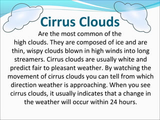 Cirrus Clouds
Are the most common of the
high clouds. They are composed of ice and are
thin, wispy clouds blown in high winds into long
streamers. Cirrus clouds are usually white and
predict fair to pleasant weather. By watching the
movement of cirrus clouds you can tell from which
direction weather is approaching. When you see
cirrus clouds, it usually indicates that a change in
the weather will occur within 24 hours.
 