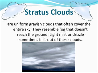 Stratus Clouds
are uniform grayish clouds that often cover the
entire sky. They resemble fog that doesn't
reach the ground. Light mist or drizzle
sometimes falls out of these clouds.
 