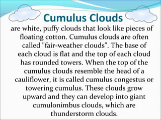 Cumulus Clouds
are white, puffy clouds that look like pieces of
floating cotton. Cumulus clouds are often
called "fair-weather clouds". The base of
each cloud is flat and the top of each cloud
has rounded towers. When the top of the
cumulus clouds resemble the head of a
cauliflower, it is called cumulus congestus or
towering cumulus. These clouds grow
upward and they can develop into giant
cumulonimbus clouds, which are
thunderstorm clouds.
 
