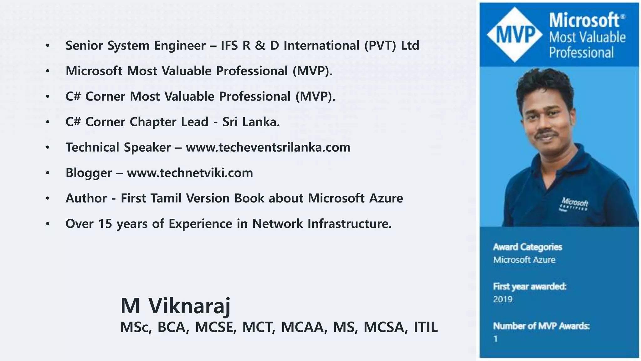 Over 17 years of Experience in IT, and Worked at Net
work side for over 11 years. Spending most of the tim
es specializing Microsoft Products like Microsoft Serve
r Infrastructure, Cloud Infrastructure, Office 365, Mess
aging as well as Virtualization.
• Microsoft MVP.
• C# Corner MVP.
• C# Corner Chapter Lead - Sri Lanka.
• First Tamil Version Book Author about Microsoft Az
ure.
• Senior System Engineer – IFS R & D International (PVT) Ltd
• Microsoft Most Valuable Professional (MVP).
• C# Corner Most Valuable Professional (MVP).
• C# Corner Chapter Lead - Sri Lanka.
• Technical Speaker – www.techeventsrilanka.com
• Blogger – www.technetviki.com
• Author - First Tamil Version Book about Microsoft Azure
• Over 15 years of Experience in Network Infrastructure.
M Viknaraj
MSc, BCA, MCSE, MCT, MCAA, MS, MCSA, ITIL
 