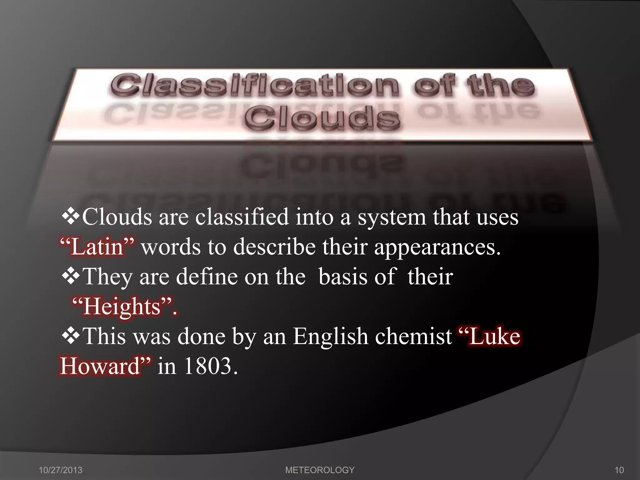 Clouds are classified into a system that uses
“Latin” words to describe their appearances.
They are define on the basis of their
“Heights”.
This was done by an English chemist “Luke
Howard” in 1803.

10/27/2013

METEOROLOGY

10

 