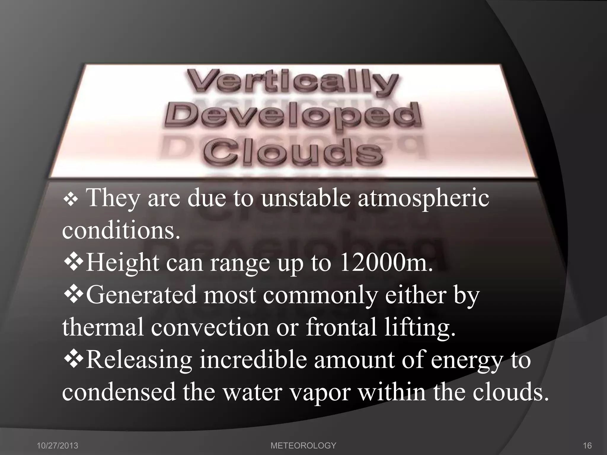  They

are due to unstable atmospheric
conditions.
Height can range up to 12000m.
Generated most commonly either by
thermal convection or frontal lifting.
Releasing incredible amount of energy to
condensed the water vapor within the clouds.
10/27/2013

METEOROLOGY

16

 