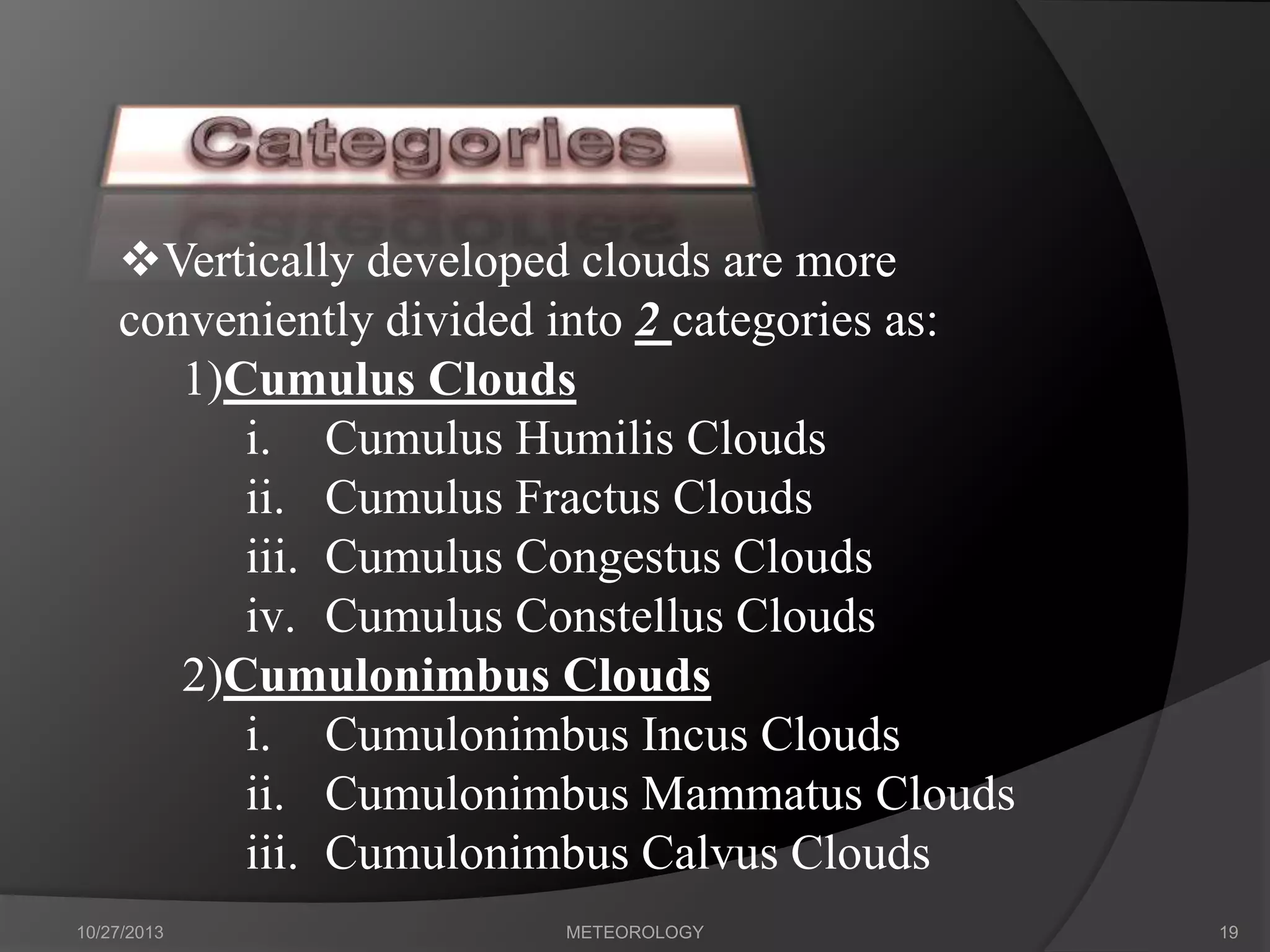 Vertically developed clouds are more
conveniently divided into 2 categories as:
1)Cumulus Clouds
i. Cumulus Humilis Clouds
ii. Cumulus Fractus Clouds
iii. Cumulus Congestus Clouds
iv. Cumulus Constellus Clouds
2)Cumulonimbus Clouds
i. Cumulonimbus Incus Clouds
ii. Cumulonimbus Mammatus Clouds
iii. Cumulonimbus Calvus Clouds
10/27/2013

METEOROLOGY

19

 
