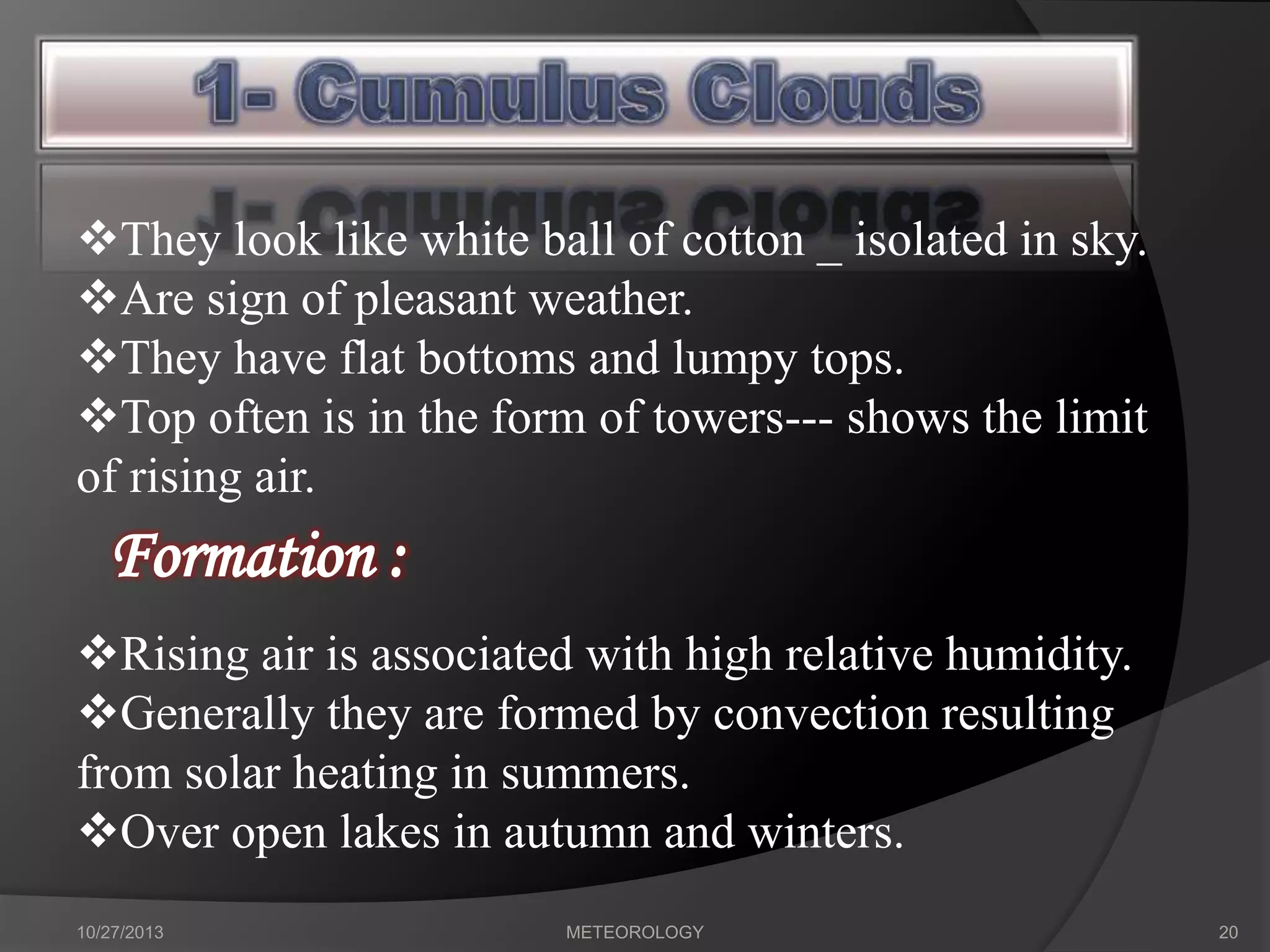 They look like white ball of cotton _ isolated in sky.
Are sign of pleasant weather.
They have flat bottoms and lumpy tops.
Top often is in the form of towers--- shows the limit
of rising air.

Formation :
Rising air is associated with high relative humidity.
Generally they are formed by convection resulting
from solar heating in summers.
Over open lakes in autumn and winters.
10/27/2013

METEOROLOGY

20

 