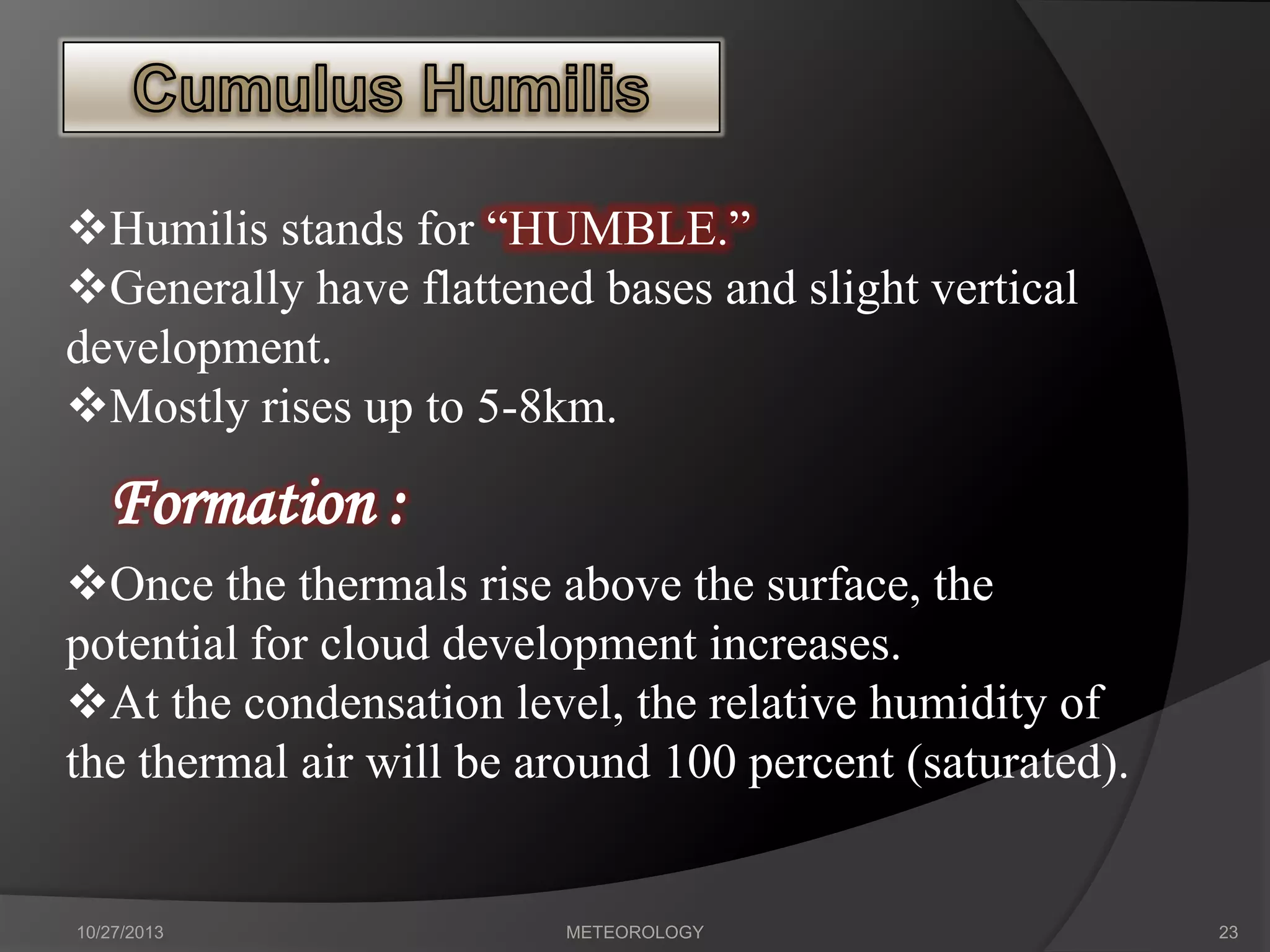 Humilis stands for “HUMBLE.”
Generally have flattened bases and slight vertical
development.
Mostly rises up to 5-8km.

Formation :
Once the thermals rise above the surface, the
potential for cloud development increases.
At the condensation level, the relative humidity of
the thermal air will be around 100 percent (saturated).

10/27/2013

METEOROLOGY

23

 