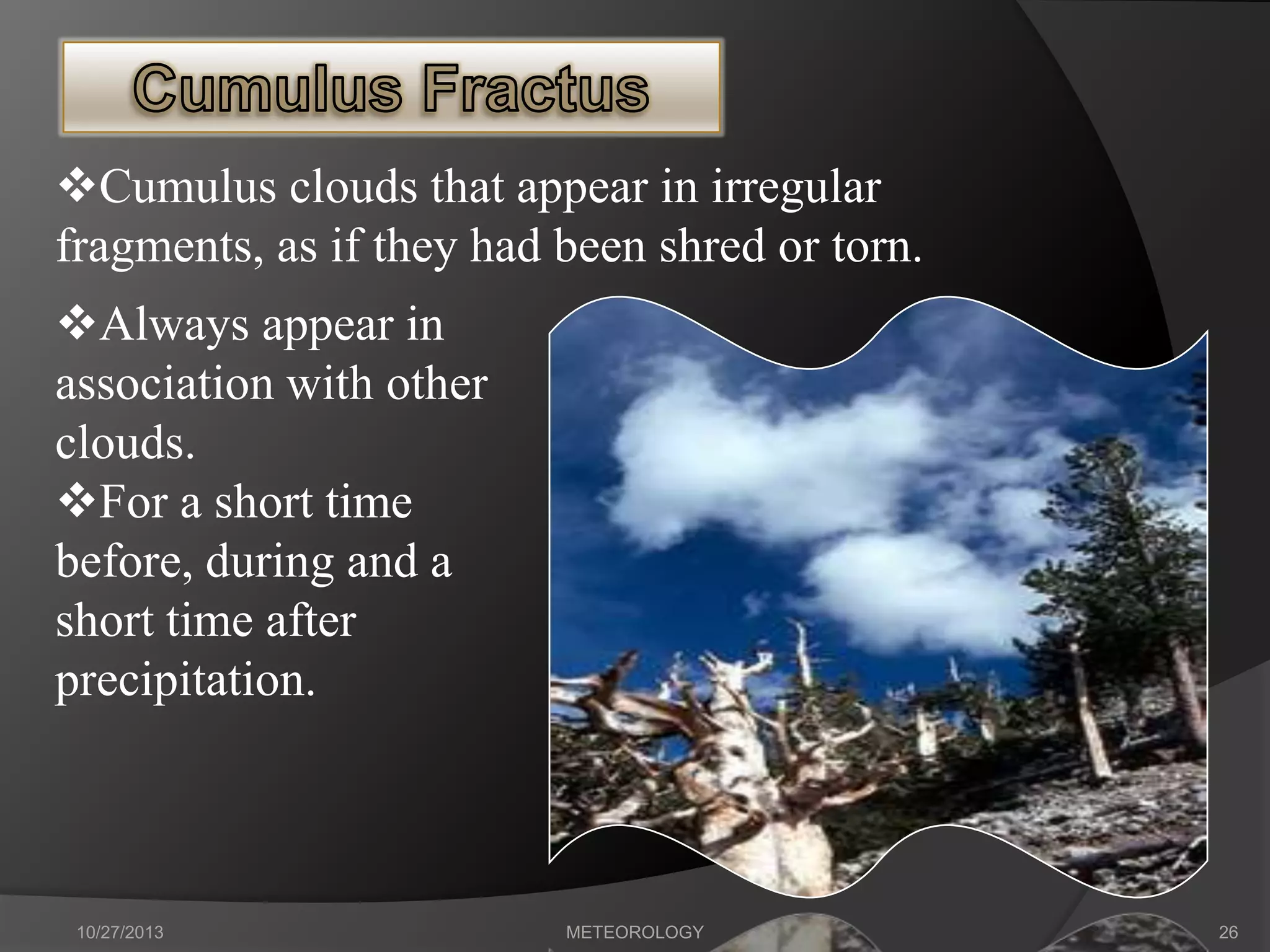 Cumulus clouds that appear in irregular
fragments, as if they had been shred or torn.

Always appear in
association with other
clouds.
For a short time
before, during and a
short time after
precipitation.

10/27/2013

METEOROLOGY

26

 