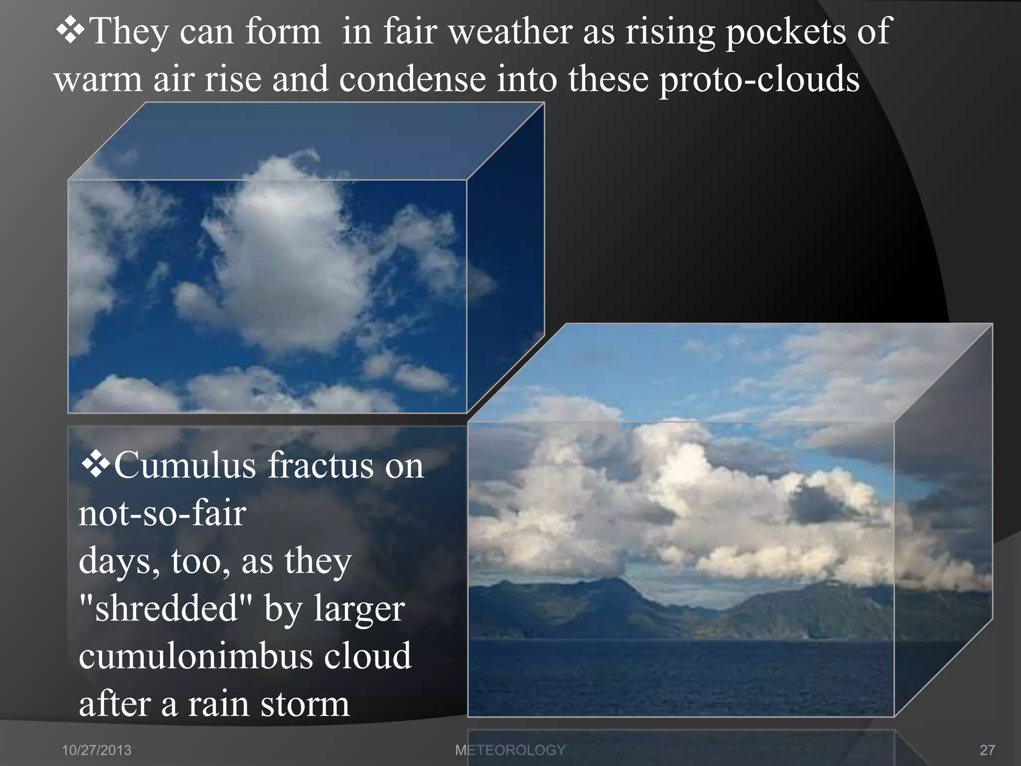 They can form in fair weather as rising pockets of
warm air rise and condense into these proto-clouds

Cumulus fractus on
not-so-fair
days, too, as they
"shredded" by larger
cumulonimbus cloud
after a rain storm
10/27/2013

METEOROLOGY

27

 