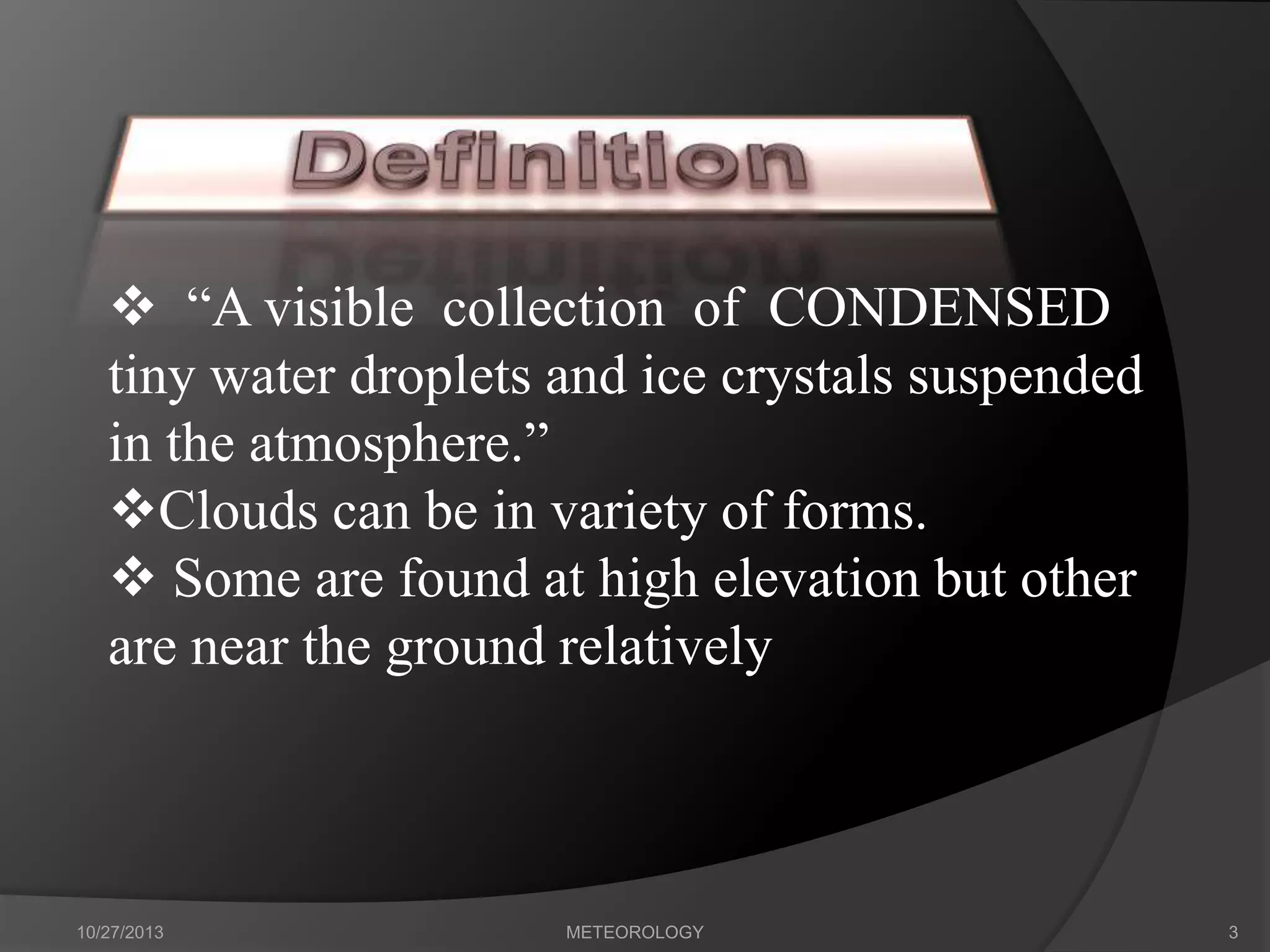  “A visible collection of CONDENSED
tiny water droplets and ice crystals suspended
in the atmosphere.”
Clouds can be in variety of forms.
 Some are found at high elevation but other
are near the ground relatively

10/27/2013

METEOROLOGY

3

 