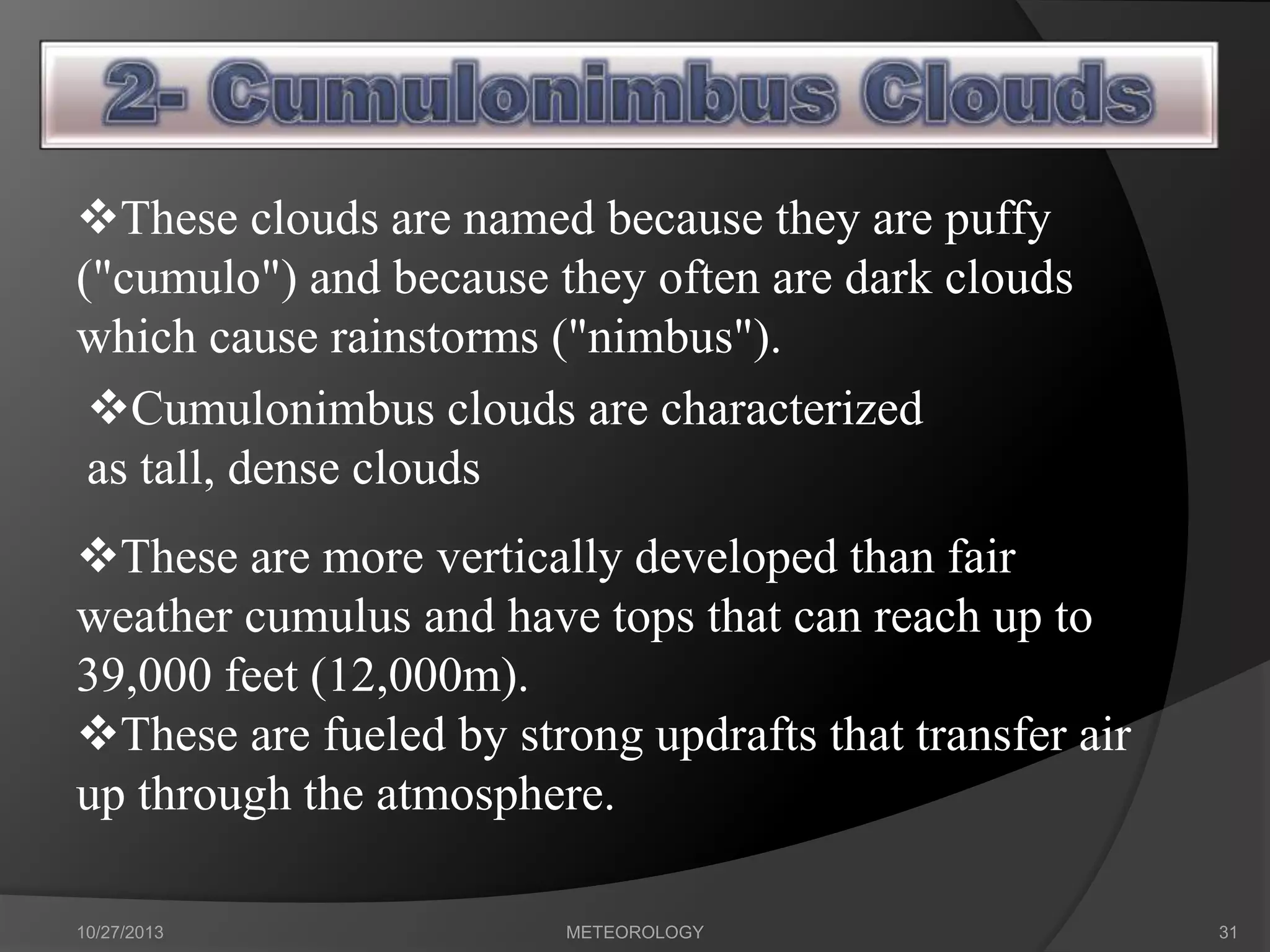 These clouds are named because they are puffy
("cumulo") and because they often are dark clouds
which cause rainstorms ("nimbus").
Cumulonimbus clouds are characterized
as tall, dense clouds

These are more vertically developed than fair
weather cumulus and have tops that can reach up to
39,000 feet (12,000m).
These are fueled by strong updrafts that transfer air
up through the atmosphere.
10/27/2013

METEOROLOGY

31

 