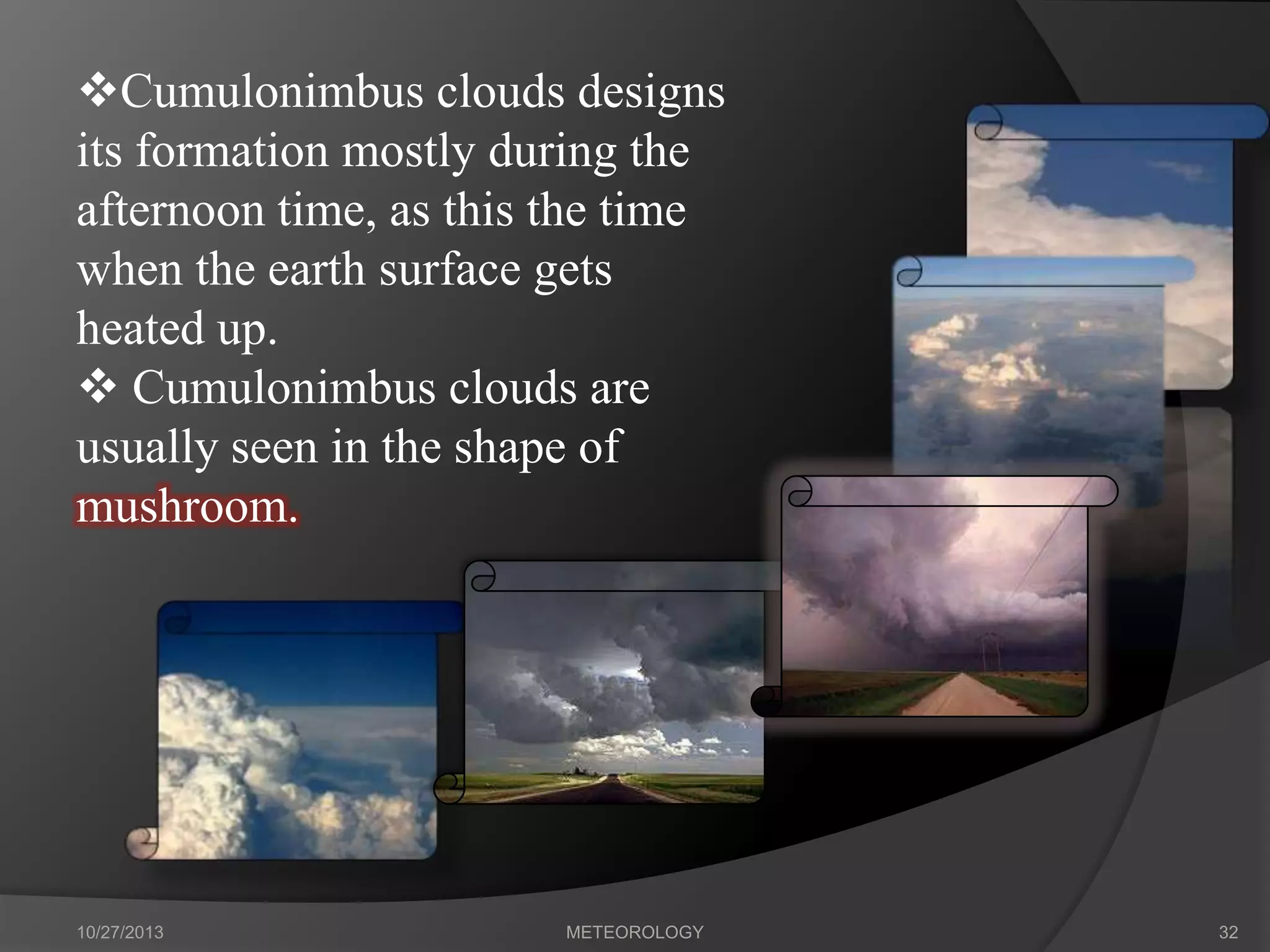 Cumulonimbus clouds designs
its formation mostly during the
afternoon time, as this the time
when the earth surface gets
heated up.
 Cumulonimbus clouds are
usually seen in the shape of
mushroom.

10/27/2013

METEOROLOGY

32

 