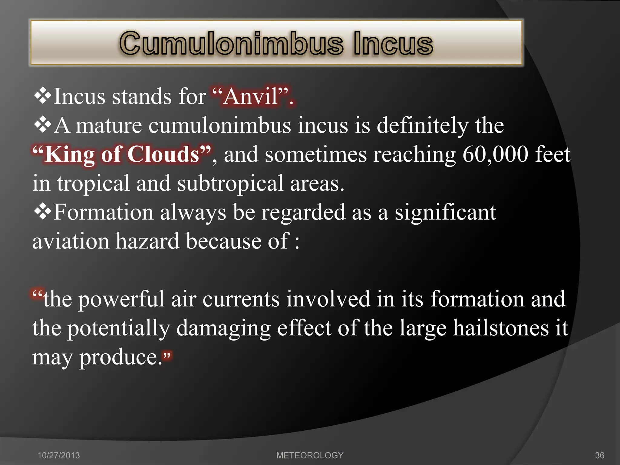 Incus stands for “Anvil”.
A mature cumulonimbus incus is definitely the
“King of Clouds”, and sometimes reaching 60,000 feet
in tropical and subtropical areas.
Formation always be regarded as a significant
aviation hazard because of :
“the powerful air currents involved in its formation and
the potentially damaging effect of the large hailstones it
may produce.”

10/27/2013

METEOROLOGY

36

 