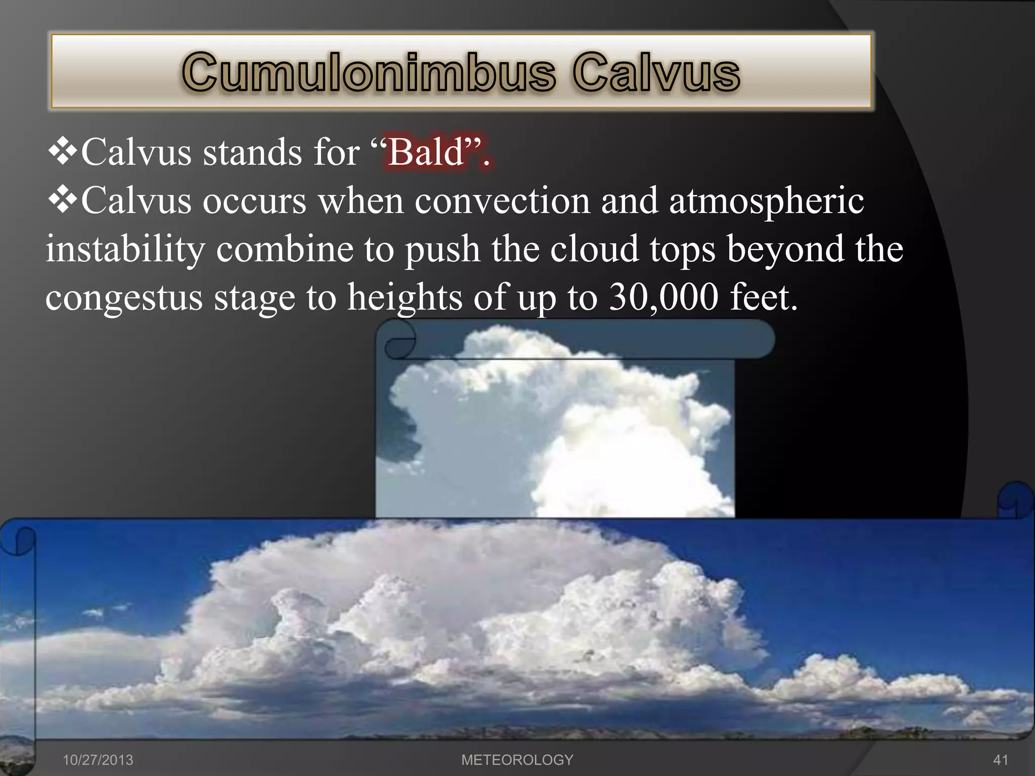 Calvus stands for “Bald”.
Calvus occurs when convection and atmospheric
instability combine to push the cloud tops beyond the
congestus stage to heights of up to 30,000 feet.

10/27/2013

METEOROLOGY

41

 