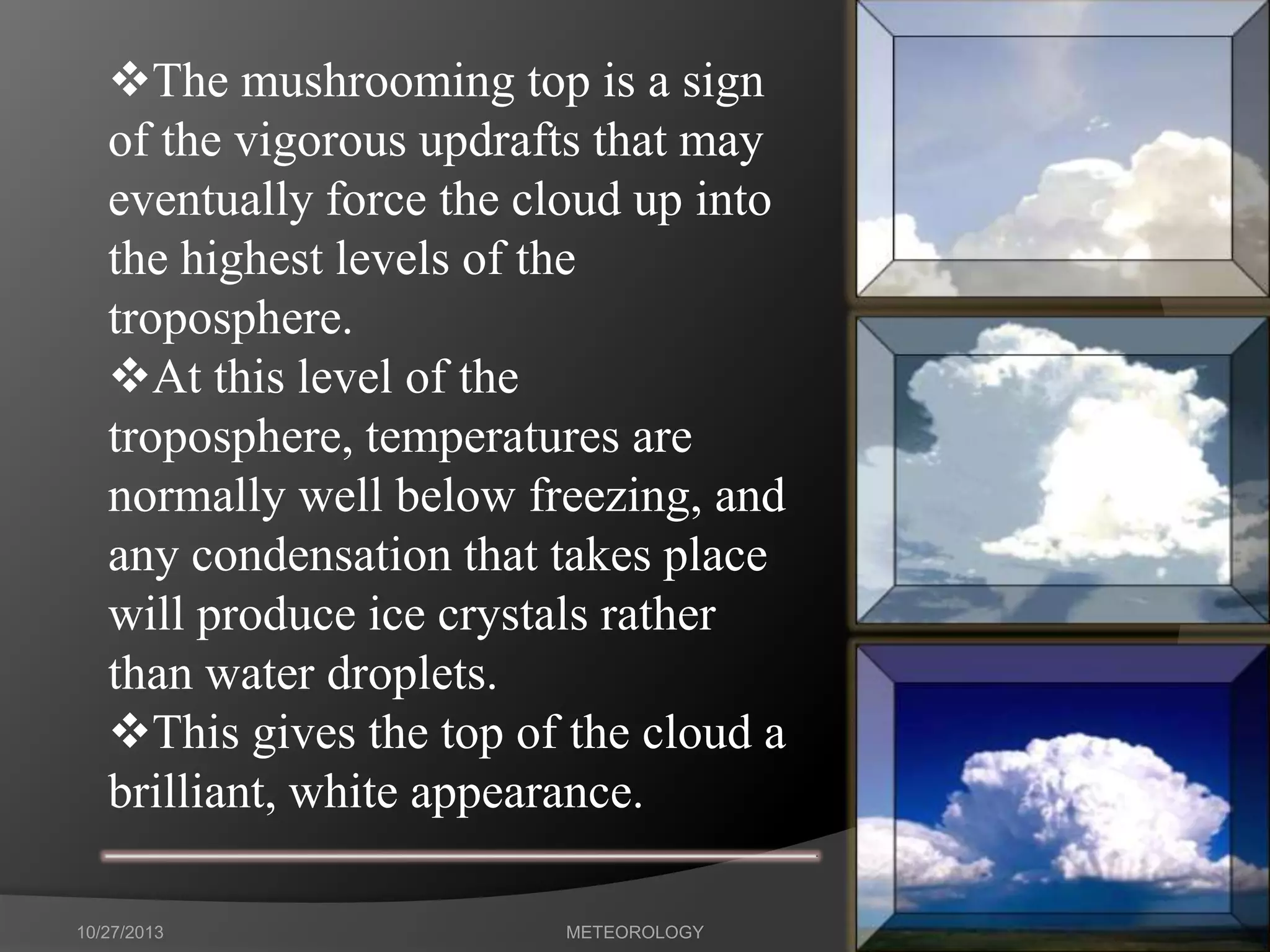 The mushrooming top is a sign
of the vigorous updrafts that may
eventually force the cloud up into
the highest levels of the
troposphere.
At this level of the
troposphere, temperatures are
normally well below freezing, and
any condensation that takes place
will produce ice crystals rather
than water droplets.
This gives the top of the cloud a
brilliant, white appearance.
10/27/2013

METEOROLOGY

42

 