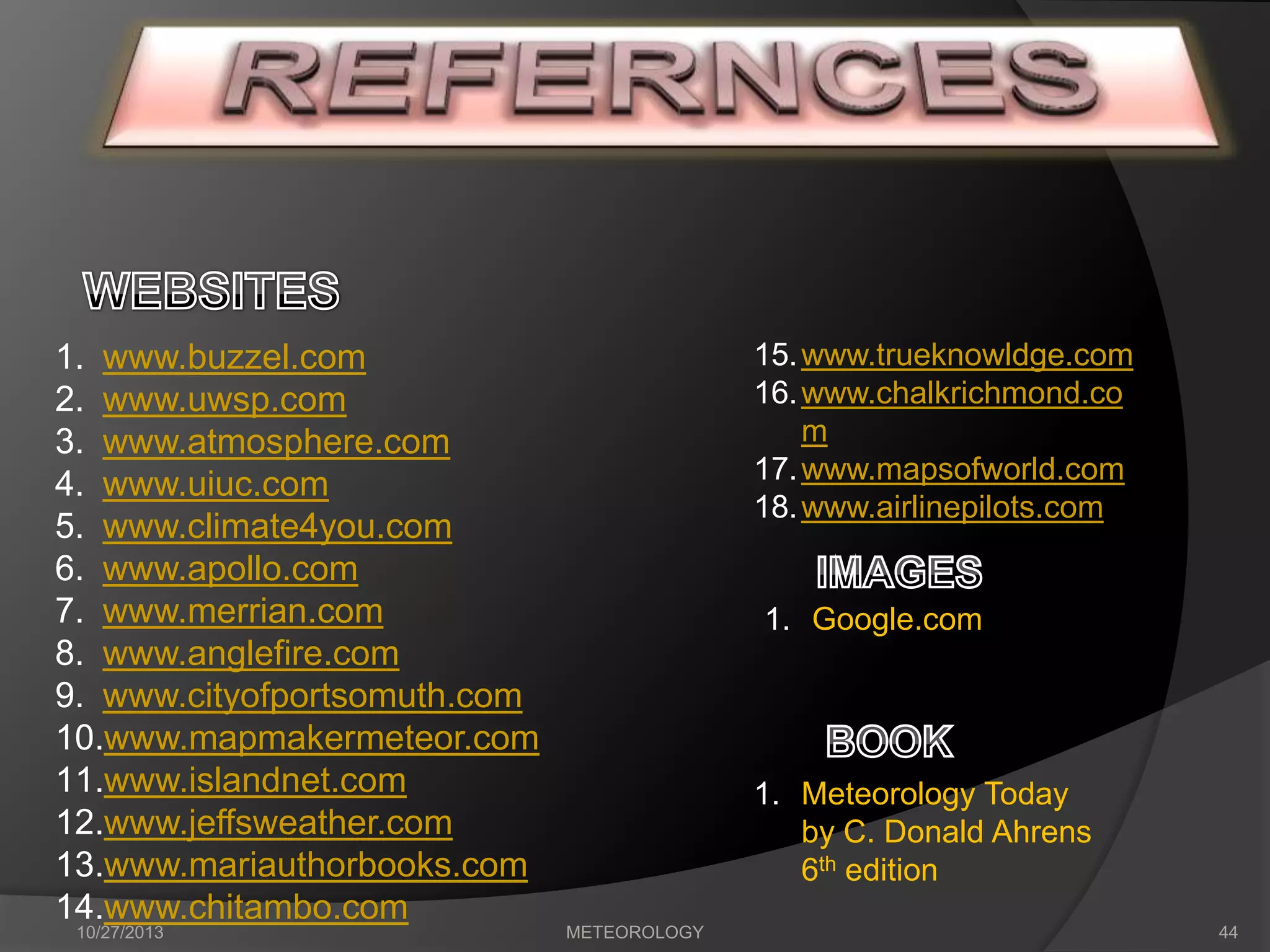 1. www.buzzel.com
2. www.uwsp.com
3. www.atmosphere.com
4. www.uiuc.com
5. www.climate4you.com
6. www.apollo.com
7. www.merrian.com
8. www.anglefire.com
9. www.cityofportsomuth.com
10.www.mapmakermeteor.com
11.www.islandnet.com
12.www.jeffsweather.com
13.www.mariauthorbooks.com
14.www.chitambo.com
10/27/2013

15. www.trueknowldge.com
16. www.chalkrichmond.co
m
17. www.mapsofworld.com
18. www.airlinepilots.com

1. Google.com

1. Meteorology Today
by C. Donald Ahrens
6th edition
METEOROLOGY

44

 