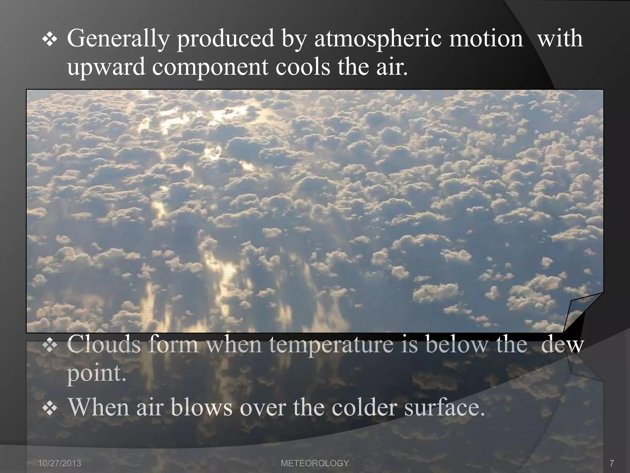 

Generally produced by atmospheric motion with
upward component cools the air.



Clouds form when temperature is below the dew
point.
 When air blows over the colder surface.
10/27/2013

METEOROLOGY

7

 