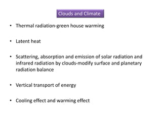 • Thermal radiation-green house warming
• Latent heat
• Scattering, absorption and emission of solar radiation and
infrared radiation by clouds-modify surface and planetary
radiation balance
• Vertical transport of energy
• Cooling effect and warming effect
Clouds and Climate
 