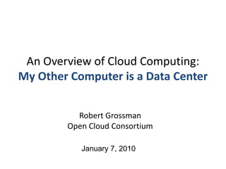 An Overview of Cloud Computing:My Other Computer is a Data Center Robert GrossmanOpen Cloud Consortium January 7, 2010 