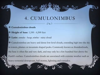 4. CUMULONIMBUS
 Cumulonimbus clouds
 Height of base: 1,100 - 6,500 feet
 Latin: cumulus - heap; nimbus - rainy cloud
 Cumulonimbus are heavy and dense low-level clouds, extending high into the sky
in towers, plumes or mountain shaped peaks. Commonly known as thunderclouds,
the base is often flat and very dark, and may only be a few hundred feet above the
Earth's surface. Cumulonimbus clouds are associated with extreme weather such as

heavy torrential downpours, hail storms, lightning and tornados.

 