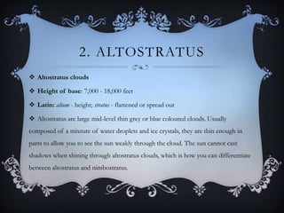 2. ALTOSTRATUS
 Altostratus clouds
 Height of base: 7,000 - 18,000 feet
 Latin: altum - height; stratus - flattened or spread out
 Altostratus are large mid-level thin grey or blue coloured clouds. Usually
composed of a mixture of water droplets and ice crystals, they are thin enough in
parts to allow you to see the sun weakly through the cloud. The sun cannot cast
shadows when shining through altostratus clouds, which is how you can differentiate
between altostratus and nimbostratus.

 