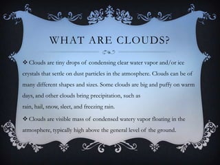 WHAT ARE CLOUDS?
 Clouds are tiny drops of condensing clear water vapor and/or ice
crystals that settle on dust particles in the atmosphere. Clouds can be of
many different shapes and sizes. Some clouds are big and puffy on warm

days, and other clouds bring precipitation, such as
rain, hail, snow, sleet, and freezing rain.
 Clouds are visible mass of condensed watery vapor floating in the
atmosphere, typically high above the general level of the ground.

 